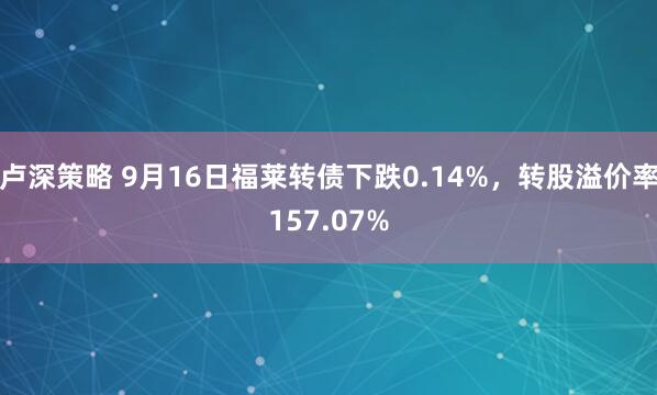 卢深策略 9月16日福莱转债下跌0.14%，转股溢价率157.07%