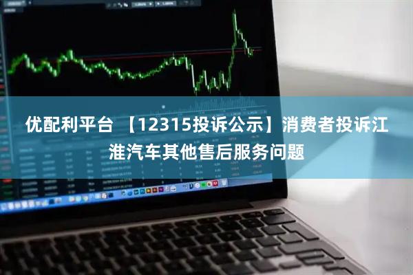 优配利平台 【12315投诉公示】消费者投诉江淮汽车其他售后服务问题