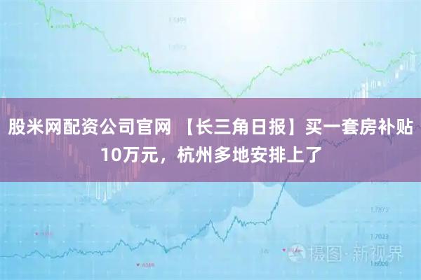 股米网配资公司官网 【长三角日报】买一套房补贴10万元，杭州多地安排上了