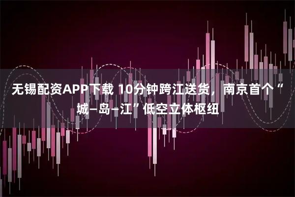无锡配资APP下载 10分钟跨江送货，南京首个“城—岛—江”低空立体枢纽