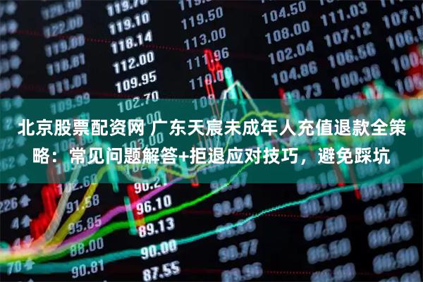 北京股票配资网 广东天宸未成年人充值退款全策略：常见问题解答+拒退应对技巧，避免踩坑