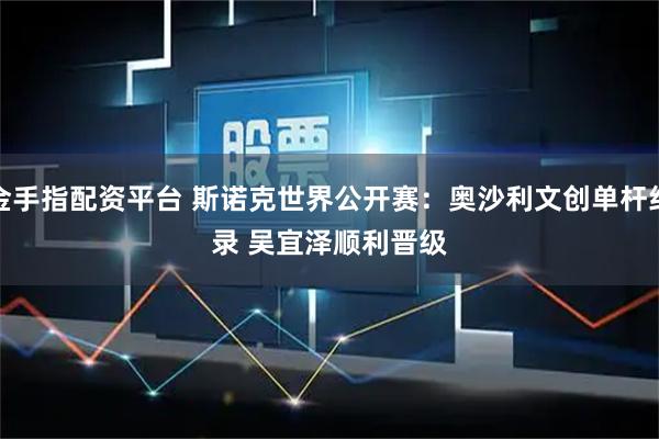 金手指配资平台 斯诺克世界公开赛：奥沙利文创单杆纪录 吴宜泽顺利晋级