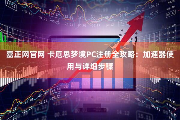 嘉正网官网 卡厄思梦境PC注册全攻略：加速器使用与详细步骤