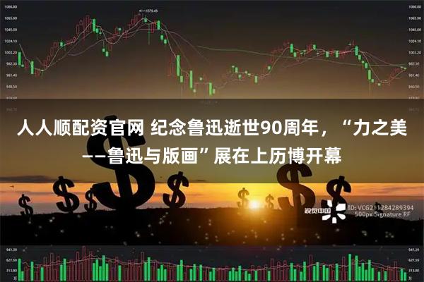 人人顺配资官网 纪念鲁迅逝世90周年,“力之美——鲁迅与版画”展在上历博开幕