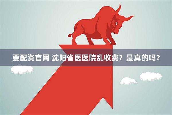 要配资官网 沈阳省医医院乱收费？是真的吗？