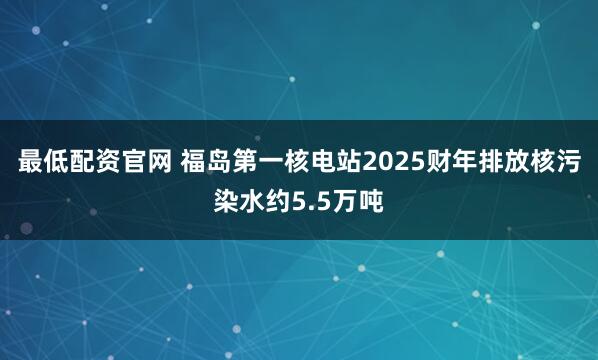 最低配资官网 福岛第一核电站2025财年排放核污染水约5.5万吨