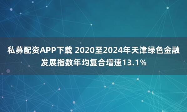 私募配资APP下载 2020至2024年天津绿色金融发展指数年均复合增速13.1%