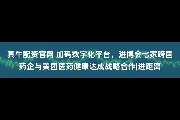 真牛配资官网 加码数字化平台,进博会七家跨国药企与美团医药健康达成战略合作|进距离