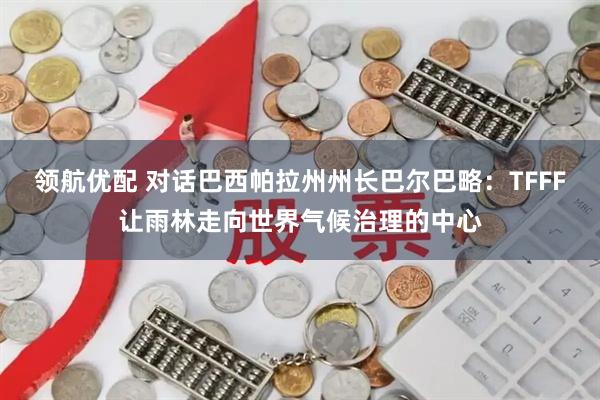 领航优配 对话巴西帕拉州州长巴尔巴略:TFFF让雨林走向世界气候治理的中心