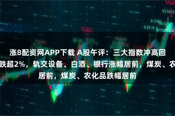 涨8配资网APP下载 A股午评:三大指数冲高回落,创业板指跌超2%,轨交设备、白酒、银行涨幅居前,煤炭、农化品跌幅居前
