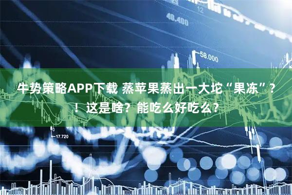牛势策略APP下载 蒸苹果蒸出一大坨“果冻”?!这是啥?能吃么好吃么?