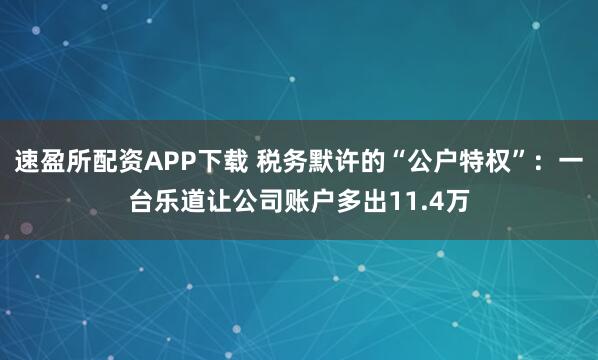 速盈所配资APP下载 税务默许的“公户特权”:一台乐道让公司账户多出11.4万