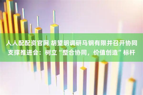人人配配资官网 胡望明调研马钢有限并召开协同支撑推进会:树立“整合协同,价值创造”标杆