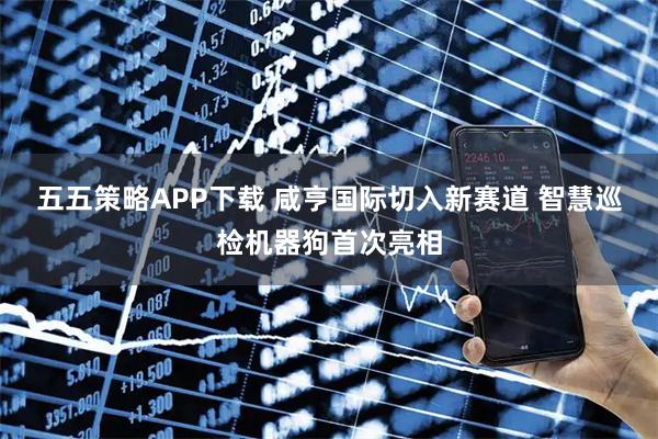 五五策略APP下载 咸亨国际切入新赛道 智慧巡检机器狗首次亮相