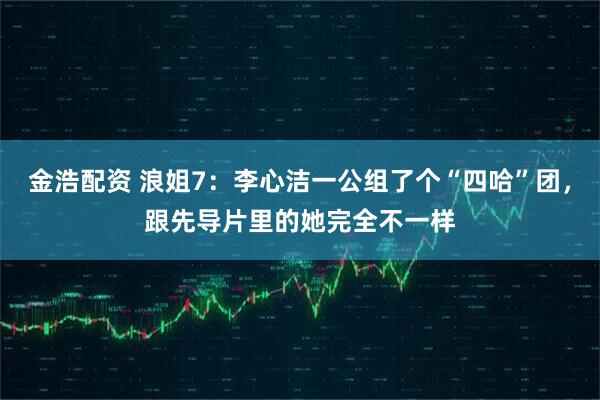 金浩配资 浪姐7：李心洁一公组了个“四哈”团，跟先导片里的她完全不一样