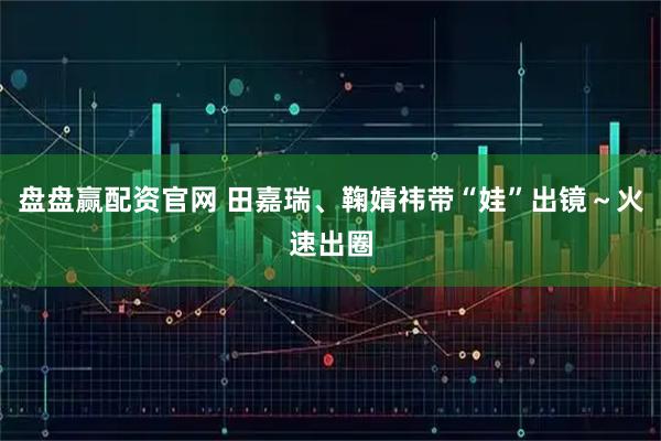 盘盘赢配资官网 田嘉瑞、鞠婧祎带“娃”出镜～火速出圈