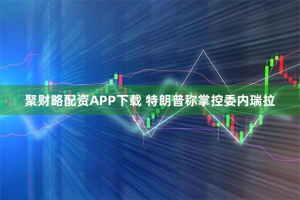 聚财略配资APP下载 特朗普称掌控委内瑞拉