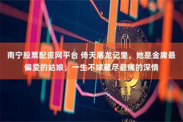 南宁股票配资网平台 倚天屠龙记里，她是金庸最偏爱的姑娘，一生不嫁藏尽最痛的深情