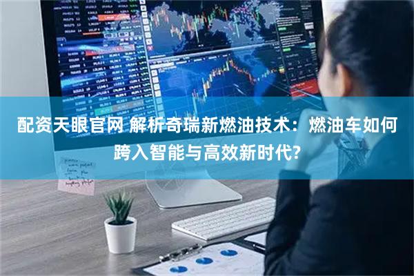 配资天眼官网 解析奇瑞新燃油技术：燃油车如何跨入智能与高效新时代?