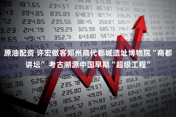 原油配资 许宏做客郑州商代都城遗址博物院“商都讲坛” 考古溯源中国早期“超级工程”