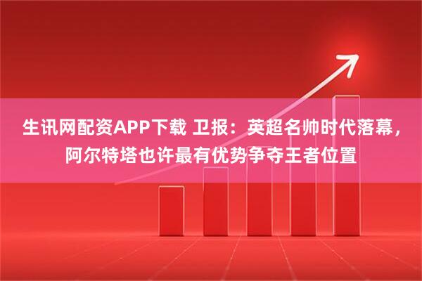 生讯网配资APP下载 卫报：英超名帅时代落幕，阿尔特塔也许最有优势争夺王者位置