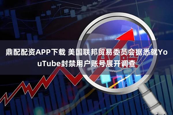 鼎配配资APP下载 美国联邦贸易委员会据悉就YouTube封禁用户账号展开调查