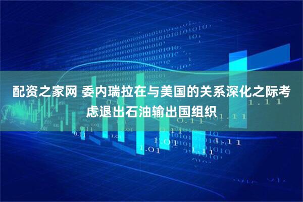 配资之家网 委内瑞拉在与美国的关系深化之际考虑退出石油输出国组织