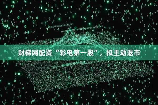 财梯网配资 “彩电第一股”，拟主动退市