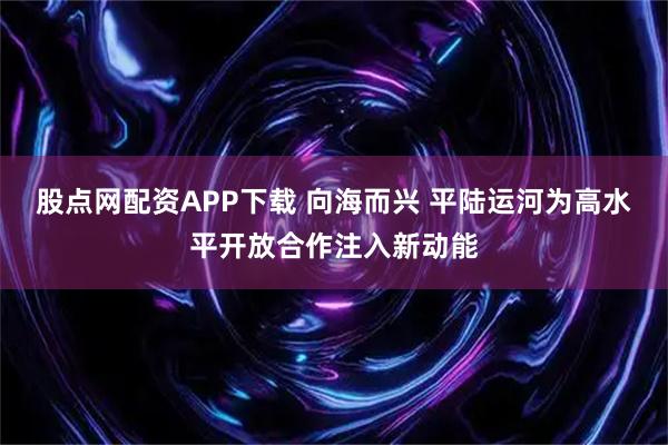 股点网配资APP下载 向海而兴 平陆运河为高水平开放合作注入新动能