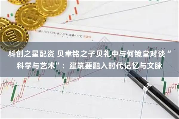 科创之星配资 贝聿铭之子贝礼中与何镜堂对谈“科学与艺术”：建筑要融入时代记忆与文脉