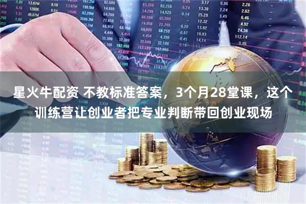 星火牛配资 不教标准答案，3个月28堂课，这个训练营让创业者把专业判断带回创业现场