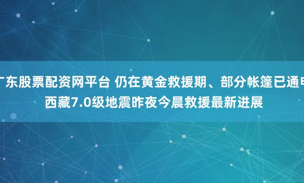 广东股票配资网平台 仍在黄金救援期、部分帐篷已通电 西藏7.0级地震昨夜今晨救援最新进展
