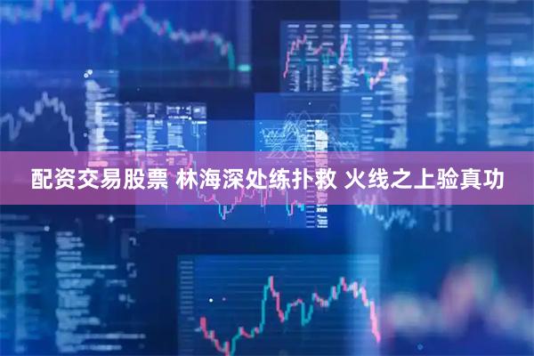 配资交易股票 林海深处练扑救 火线之上验真功